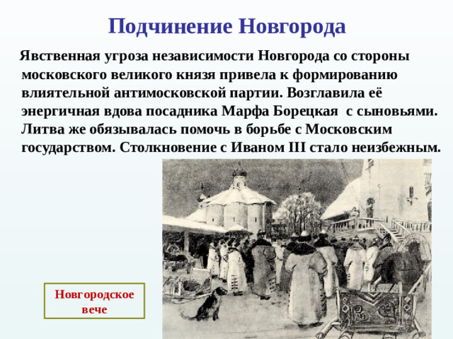 Подчинение Новгорода    Явственная угроза независимости Новгорода со стороны московского великого князя привела к формированию влиятельной антимосковской партии. Возглавила её энергичная вдова посадника Марфа Борецкая с сыновьями. Литва же обязывалась помочь в борьбе с Московским государством. Столкновение с Иваном III стало неизбежным.   Новгородское вече