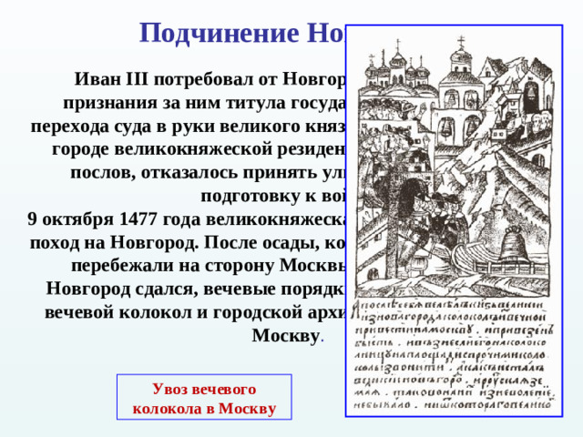 Подчинение Новгорода Иван III потребовал от Новгорода официального признания за ним титула государя, окончательного перехода суда в руки великого князя, а также устройства в городе великокняжеской резиденции. Вече, выслушав послов, отказалось принять ультиматум и начало подготовку к войне. 9 октября 1477 года великокняжеская армия отправилась в поход на Новгород. После осады, когда многие новгородцы перебежали на сторону Москвы, 15 января 1478 г. Новгород сдался, вечевые порядки были упразднены, а вечевой колокол и городской архив были отправлены в Москву . Увоз вечевого колокола в Москву