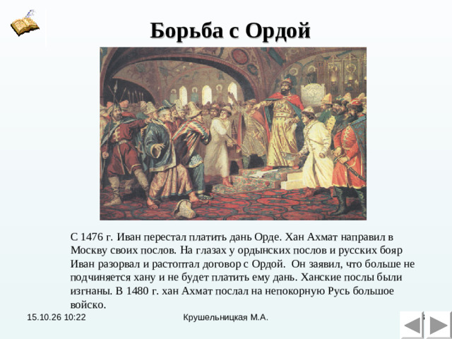 Борьба с Ордой С 1476 г. Иван перестал платить дань Орде. Хан Ахмат направил в Москву своих послов. На глазах у ордынских послов и русских бояр Иван разорвал и растоптал договор с Ордой. Он заявил, что больше не подчиняется хану и не будет платить ему дань. Ханские послы были изгнаны. В 1480 г. хан Ахмат послал на непокорную Русь большое войско. 15.10.26  10:22 Крушельницкая М.А.