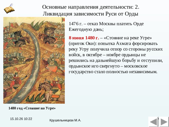 Основные направления деятельности: 2. Ликвидация зависимости Руси от Орды Основные направления деятельности: 2. Ликвидация зависимости Руси от Орды 1476 г. – отказ Москвы платить Орде Ежегодную дань; 8 июня 1480 г. – «Стояние на реке Угре» (приток Оки): попытка Ахмата форсировать реку Угру получила отпор со стороны русских войск, в октябре – ноябре ордынцы не решились на дальнейшую борьбу и отступили, ордынское иго свергнуто – московское государство стало полностью независимым. 1480 год «Стояние на Угре» 15.10.26  10:22  Крушельницкая М.А.