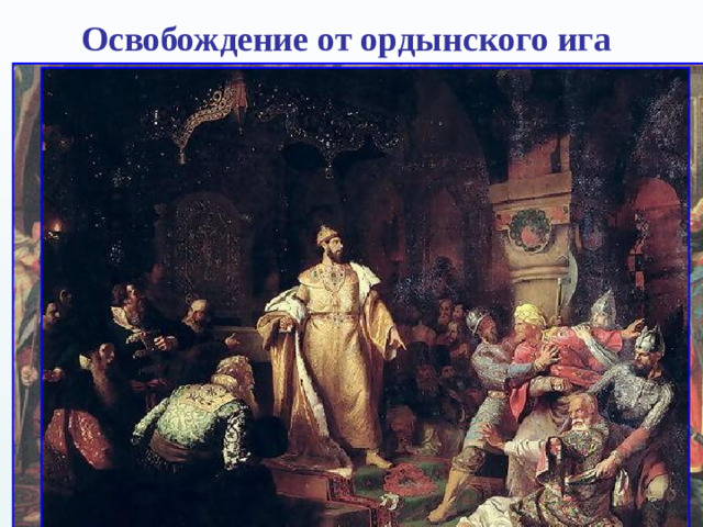 Освобождение от ордынского ига  Отношения с Ордой, и без того бывшие напряжёнными, к началу 1470-х годов окончательно испортились. Орда продолжала распадаться; на территории прежней Золотой орды, помимо непосредственного преемника («Большой Орды»), образовались также Астраханская, Казанская, Крымская, Ногайская и Сибирская Орды.  В 1472 г. хан Большой Орды Ахмат начал поход на Русь. У Тарусы татары встретили многочисленное русское войско. Все попытки ордынцев переправиться через Оку были отбиты.  Ордынцы ушли.  Вскоре Иван III прекратил уплату дани хану Большой Орды, что неминуемо должно было привести к новому столкновению. Однако до 1480 г. Ахмат был занят борьбой с Крымским ханством .