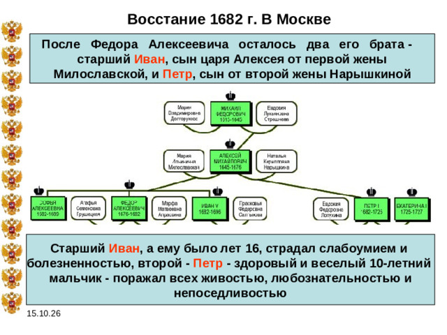 Восстание 1682 г. В Москве После   Федора   Алексеевича   осталось   два   его   брата -   старший Иван , сын царя Алексея от первой жены  Милославской, и Петр , сын от второй жены Нарышкиной  Старший Иван , а ему было лет 16, страдал слабоумием и болезненностью, второй - Петр - здоровый и веселый 10-летний мальчик - поражал всех живостью, любознательностью и  непоседливостью  15.10.26