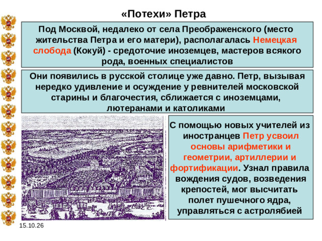 «Потехи» Петра Под Москвой, недалеко от села Преображенского (место жительства Петра и его матери), располагалась Немецкая слобода (Кокуй) - средоточие иноземцев, мастеров всякого  рода, военных специалистов Они появились в русской столице уже давно. Петр, вызывая нередко удивление и осуждение у ревнителей московской старины и благочестия, сближается с иноземцами, лютеранами и католиками С помощью новых учителей из иностранцев Петр усвоил  основы арифметики и геометрии, артиллерии и фортификации . Узнал правила вождения судов, возведения крепостей, мог высчитать полет пушечного ядра, управляться с астролябией  15.10.26