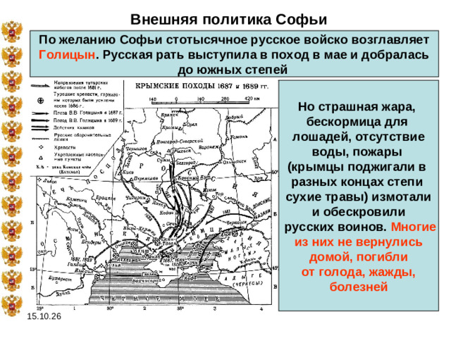 Внешняя политика Софьи По желанию Софьи стотысячное русское войско возглавляет  Голицын . Русская рать выступила в поход в мае и добралась до южных степей Но страшная жара, бескормица для лошадей, отсутствие воды, пожары (крымцы поджигали в разных концах степи сухие травы) измотали и обескровили  русских воинов. Многие  из них не вернулись домой, погибли от голода, жажды,  болезней  15.10.26