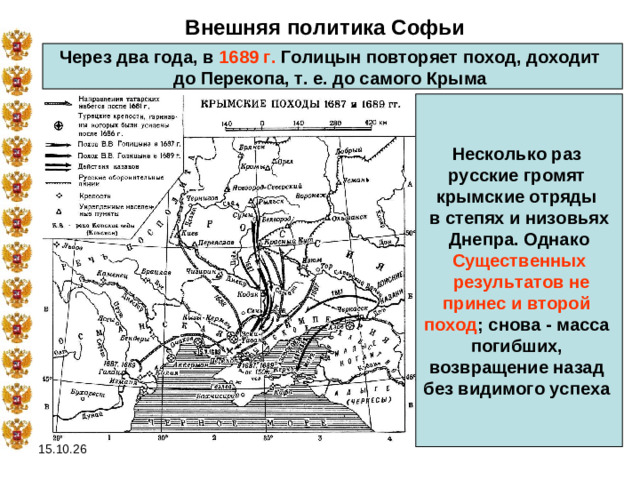Внешняя политика Софьи Через два года, в 1689 г. Голицын повторяет поход, доходит до Перекопа, т. е. до самого Крыма  Несколько раз русские громят крымские отряды в степях и низовьях  Днепра. Однако Существенных  результатов не принес и второй поход ; снова - масса погибших, возвращение назад без видимого успеха  15.10.26
