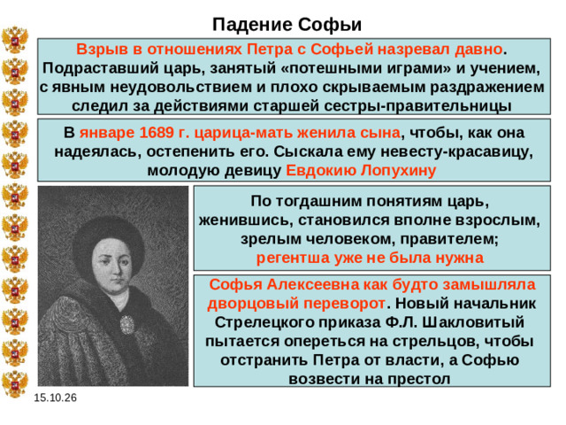 Падение Софьи Взрыв в отношениях Петра с Софьей назревал давно . Подраставший царь, занятый «потешными играми» и учением, с явным неудовольствием и плохо скрываемым раздражением следил за действиями старшей сестры-правительницы В январе 1689 г. царица-мать женила сына , чтобы, как она надеялась, остепенить его. Сыскала ему невесту-красавицу, молодую девицу Евдокию Лопухину  По тогдашним понятиям царь, женившись, становился вполне взрослым, зрелым человеком, правителем; регентша уже не была нужна  Софья Алексеевна как будто замышляла  дворцовый переворот . Новый начальник Стрелецкого приказа Ф.Л. Шакловитый пытается опереться на стрельцов, чтобы отстранить Петра от власти, а Софью возвести на престол  15.10.26