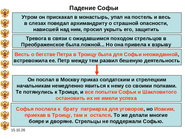 Падение Софьи Утром он прискакал в монастырь, упал на постель и весь в слезах поведал архимандриту о страшной опасности, нависшей над ним, просил укрыть его, защитить  Тревога в связи с ожидавшимся походом стрельцов в Преображенское была ложной... Но она привела к взрыву  Весть о бегстве Петра в Троицу была для Софьи неожиданной ,  встревожила ее. Петр между тем развил бешеную деятельность  Он послал в Москву приказ солдатским и стрелецким  начальникам немедленно явиться к нему со своими полками. Те потянулись к Троице, и все попытки Софьи и Шакловитого остановить их не имели успеха  Софья послала к  брату  патриарха для уговоров , но Иоаким, приехав в Троицу, там и  остался . То же делали многие  бояре и дворяне. Стрельцы не поддержали Софью. 15.10.26