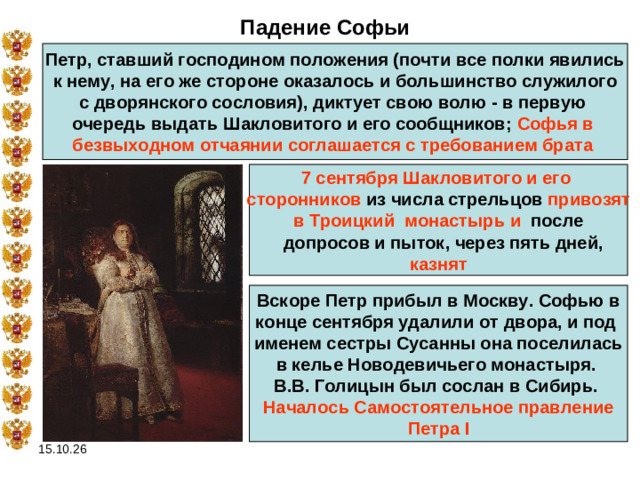 Падение Софьи Петр, ставший господином положения (почти все полки явились к нему, на его же стороне оказалось и большинство служилого с дворянского сословия), диктует свою волю - в первую очередь выдать Шакловитого и его сообщников; Софья в безвыходном отчаянии соглашается с требованием брата  7 сентября  Шакловитого и его сторонников из числа стрельцов привозят в Троицкий монастырь  и  после   допросов и пыток, через пять дней,  казнят Вскоре Петр прибыл в Москву. Софью в конце сентября удалили от двора, и под именем сестры Сусанны она поселилась в келье Новодевичьего монастыря. В.В. Голицын был сослан в Сибирь. Началось Самостоятельное правление  Петра I  15.10.26