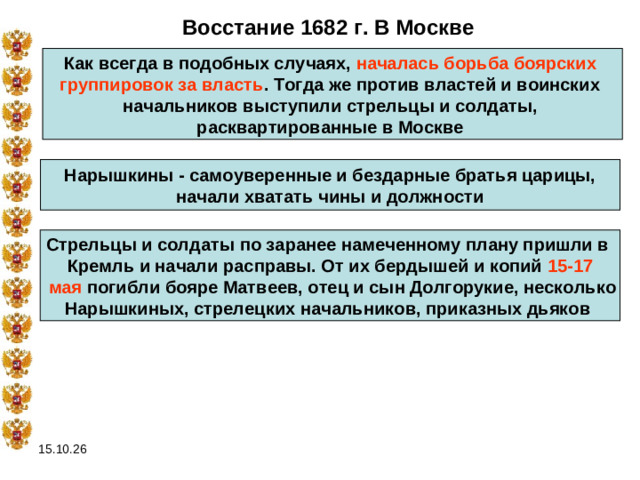 Восстание 1682 г. В Москве Как всегда в подобных случаях, началась борьба боярских группировок за власть . Тогда же против властей и воинских начальников выступили стрельцы и солдаты, расквартированные в Москве  Нарышкины - самоуверенные и бездарные братья царицы,  начали хватать чины и должности  Стрельцы и солдаты по заранее намеченному плану пришли в Кремль и начали расправы. От их бердышей и копий 15-17  мая погибли бояре Матвеев, отец и сын Долгорукие, несколько Нарышкиных, стрелецких начальников, приказных дьяков  15.10.26