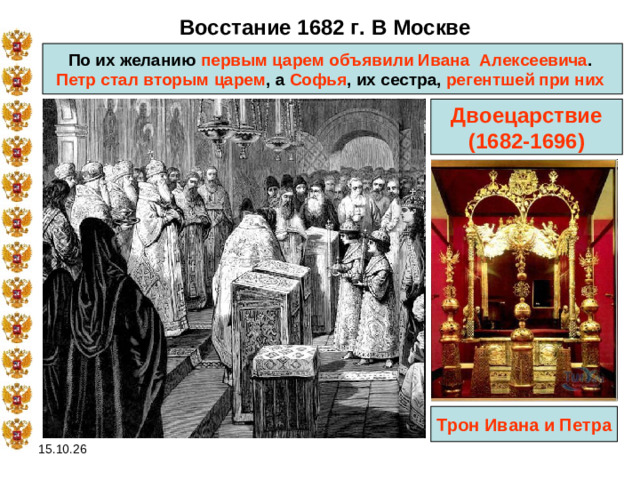 Восстание 1682 г. В Москве По их желанию первым царем объявили Ивана  Алексеевича . Петр стал вторым царем , а Софья , их сестра, регентшей при них  Двоецарствие (1682-1696) Трон Ивана и Петра 15.10.26