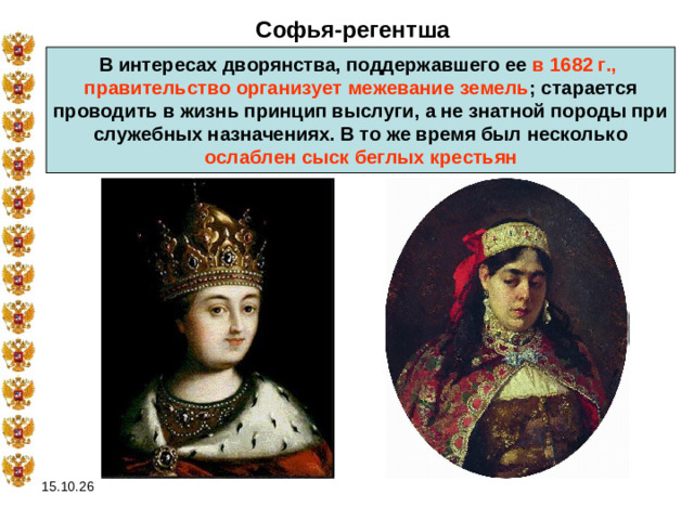 Софья-регентша В интересах дворянства, поддержавшего ее в 1682 г., правительство организует межевание земель ; старается проводить в жизнь принцип выслуги, а не знатной породы при служебных назначениях. В то же время был несколько  ослаблен сыск беглых крестьян  15.10.26