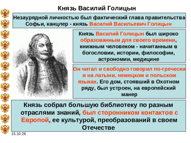 Князь Василий Голицын Незаурядной личностью был фактический глава правительства Софьи, канцлер - князь Василий Васильевич Голицын  Князь Василий Голицын был широко образованным для своего времени , книжным человеком - начитанным в богословии, истории, философии, астрономии, медицине  Он читал и свободно говорил по-гречески  и на латыни, немецком и польском языках . Его дом, стоявший в Охотном ряду, был устроен, на европейский манер Князь собрал большую библиотеку по разным  отраслями знаний, был сторонником контактов с  Европой , ее культурой, преобразований в своем  Отечестве 15.10.26