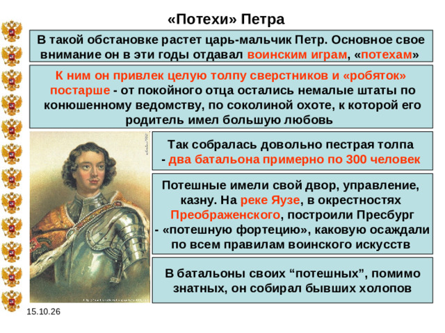 «Потехи» Петра В такой обстановке растет царь-мальчик Петр. Основное свое внимание он в эти годы отдавал воинским играм , « потехам »  К ним он привлек целую толпу сверстников и «робяток»  постарше - от покойного отца остались немалые штаты по  конюшенному ведомству, по соколиной охоте, к которой его родитель имел большую любовь Так собралась довольно пестрая толпа - два батальона примерно по 300 человек  Потешные имели свой двор, управление, казну. На реке Яузе , в окрестностях Преображенского , построили Пресбург - «потешную фортецию», каковую осаждали по всем правилам воинского искусств  В батальоны своих “потешных”, помимо  знатных, он собирал бывших холопов 15.10.26