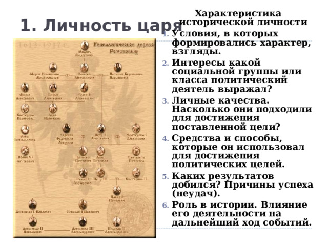 Характеристика исторической личности Условия, в которых формировались характер, взгляды. Интересы какой социальной группы или класса политический деятель выражал? Личные качества. Насколько они подходили для достижения поставленной цели? Средства и способы, которые он использовал для достижения политических целей. Каких результатов добился? Причины успеха (неудач). Роль в истории. Влияние его деятельности на дальнейший ход событий.  1. Личность царя