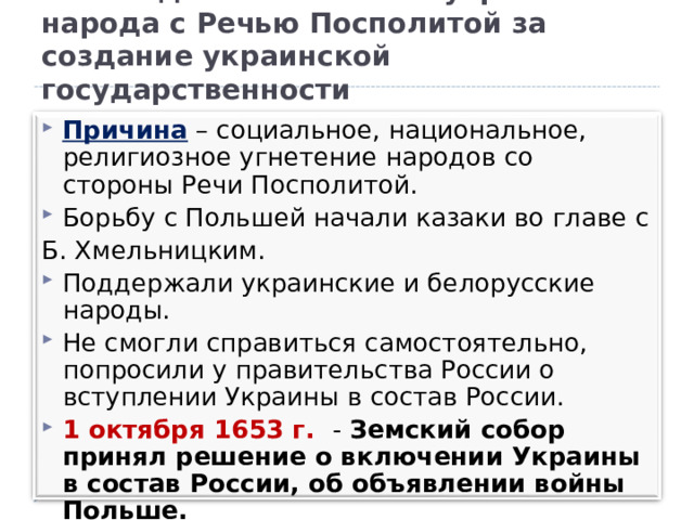 Освободительная война украинского народа с Речью Посполитой за создание украинской государственности Причина – социальное, национальное, религиозное угнетение народов со стороны Речи Посполитой. Борьбу с Польшей начали казаки во главе с Б. Хмельницким. Поддержали украинские и белорусские народы. Не смогли справиться самостоятельно, попросили у правительства России о вступлении Украины в состав России. 1 октября 1 6 53 г. - Земский собор принял решение о включении Украины в состав России, об объявлении войны Польше. 8 января 1654 г. – Переяславльская Рада (Совет)