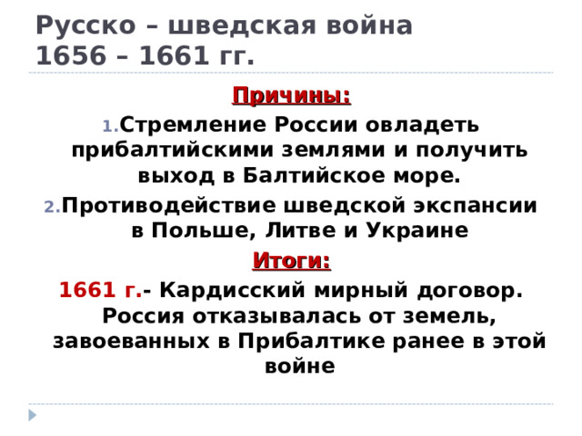 Русско – шведская война  1656 – 1661 гг. Причины: Стремление России овладеть прибалтийскими землями и получить выход в Балтийское море. Противодействие шведской экспансии в Польше, Литве и Украине Итоги: 1661 г. - Кардисский мирный договор. Россия отказывалась от земель, завоеванных в Прибалтике ранее в этой войне