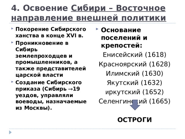 4. Освоение Сибири – Восточное направление внешней политики Основание поселений и крепостей: Енисейский (1618) Красноярский (1628) Илимский (1630) Якутский (1632) и ркутский (1652) Селенгинский (1665) ОСТРОГИ Покорение Сибирского ханства в конце XVI в. Проникновение в Сибирь землепроходцев и промышленников, а также представителей царской власти Создание Сибирского приказа (Сибирь  19 уездов, управляли воеводы, назначаемые из Москвы).