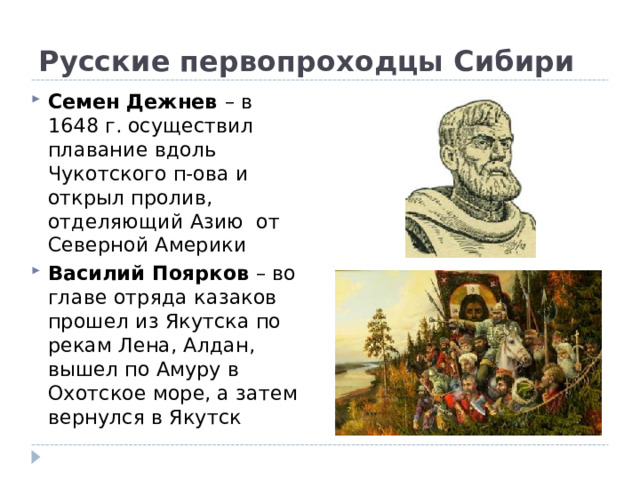 Русские первопроходцы Сибири Семен Дежнев – в 1648 г. осуществил плавание вдоль Чукотского п-ова и открыл пролив, отделяющий Азию от Северной Америки Василий Поярков – во главе отряда казаков прошел из Якутска по рекам Лена, Алдан, вышел по Амуру в Охотское море, а затем вернулся в Якутск