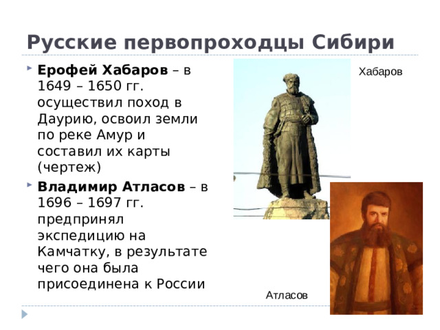 Русские первопроходцы Сибири Ерофей Хабаров – в 1649 – 1650 гг. осуществил поход в Даурию, освоил земли по реке Амур и составил их карты (чертеж) Владимир Атласов – в 1696 – 1697 гг. предпринял экспедицию на Камчатку, в результате чего она была присоединена к России Хабаров Атласов