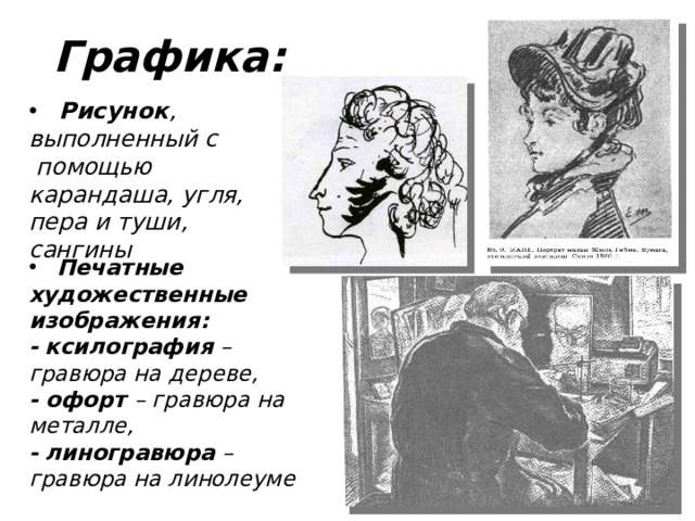 Графика:  Рисунок , выполненный с помощью карандаша, угля, пера и туши, сангины  Печатные художественные изображения: -  ксилография – гравюра на дереве, - офорт – гравюра на металле, -  линогравюра – гравюра на линолеуме