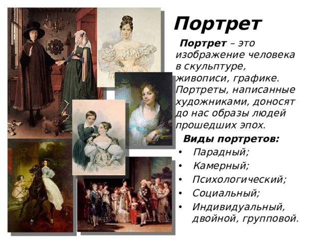 Портрет  Портрет – это изображение человека в скульптуре, живописи, графике. Портреты, написанные художниками, доносят до нас образы людей прошедших эпох.  Виды портретов: Парадный; Камерный; Парадный; Камерный; Психологический; Социальный; Индивидуальный, двойной, групповой. Психологический; Социальный; Индивидуальный, двойной, групповой.