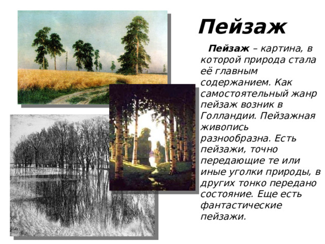 Пейзаж  Пейзаж – картина, в которой природа стала её главным содержанием. Как самостоятельный жанр пейзаж возник в Голландии. Пейзажная живопись разнообразна. Есть пейзажи, точно передающие те или иные уголки природы, в других тонко передано состояние. Еще есть фантастические пейзажи.