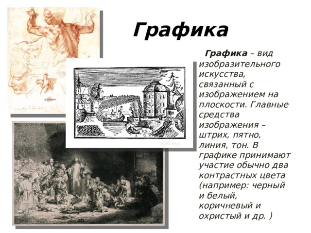 Графика  Графика – вид изобразительного искусства, связанный с изображением на плоскости. Главные средства изображения – штрих, пятно, линия, тон. В графике принимают участие обычно два контрастных цвета (например: черный и белый, коричневый и охристый и др. )