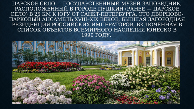 Царское Село — государственный музей-заповедник, расположенный в городе Пушкин (ранее — Царское Село) в 25 км к югу от Санкт-Петербурга. Это дворцово-парковый ансамбль XVIII–XIX веков, бывшая загородная резиденция российских императоров, включённая в список объектов Всемирного наследия ЮНЕСКО в 1990 году. 