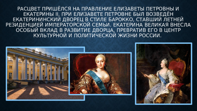 Расцвет пришёлся на правление Елизаветы Петровны и Екатерины II. При Елизавете Петровне был возведён Екатерининский дворец в стиле барокко, ставший летней резиденцией императорской семьи. Екатерина Великая внесла особый вклад в развитие дворца, превратив его в центр культурной и политической жизни России. 