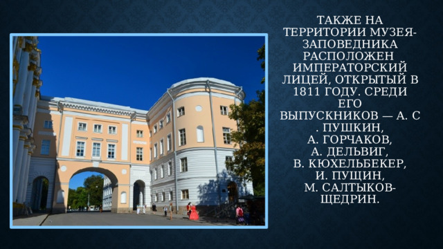 Также на территории музея-заповедника расположен   Императорский лицей, открытый в 1811 году. Среди его выпускников — А. С. Пушкин, А. Горчаков, А. Дельвиг, В. Кюхельбекер, И. Пущин, М. Салтыков-Щедрин.
