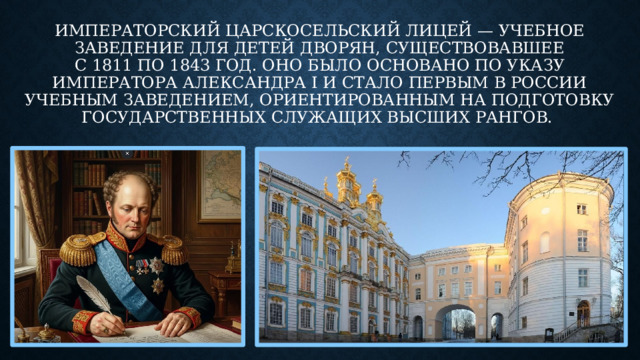 Императорский Царскосельский лицей — учебное заведение для детей дворян, существовавшее с 1811 по 1843 год. Оно было основано по указу императора Александра I и стало первым в России учебным заведением, ориентированным на подготовку государственных служащих высших рангов. 