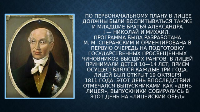 По первоначальному плану в Лицее должны были воспитываться также и младшие братья Александра I — Николай и Михаил.  Программа была разработана М. М. Сперанским и ориентирована в первую очередь на подготовку государственных просвещённых чиновников высших рангов. В лицей принимали детей 10—14 лет; приём осуществлялся каждые три года. Лицей был открыт 19 октября 1811 года. Этот день впоследствии отмечался выпускниками как «День лицея», выпускники собирались в этот день на «лицейский обед»