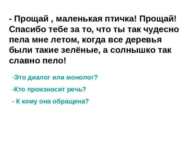 - Прощай , маленькая птичка! Прощай! Спасибо тебе за то, что ты так чудесно пела мне летом, когда все деревья были такие зелёные, а солнышко так славно пело! Это диалог или монолог? -Кто произносит речь? - К кому она обращена?
