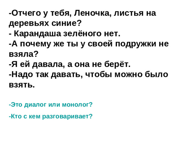 -Отчего у тебя, Леночка, листья на деревьях синие?  - Карандаша зелёного нет.  -А почему же ты у своей подружки не взяла?  -Я ей давала, а она не берёт.  -Надо так давать, чтобы можно было взять.   -Это диалог или монолог? -Кто с кем разговаривает?
