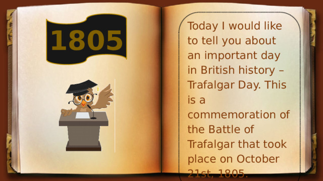 Today I would like to tell you about an important day in British history – Trafalgar Day. This is a commemoration of the Battle of Trafalgar that took place on October 21st, 1805. 1805