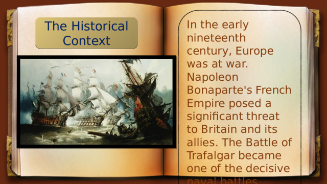 In the early nineteenth century, Europe was at war. Napoleon Bonaparte's French Empire posed a significant threat to Britain and its allies. The Battle of Trafalgar became one of the decisive naval battles during this period. The Historical Context