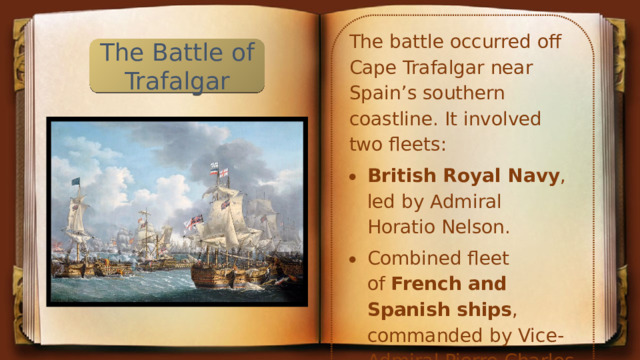 The battle occurred off Cape Trafalgar near Spain’s southern coastline. It involved two fleets: British Royal Navy , led by Admiral Horatio Nelson. Combined fleet of  French and Spanish ships , commanded by Vice-Admiral Pierre Charles Silvestre de Villeneuve. The Battle of Trafalgar