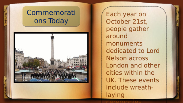 Commemorations Today Each year on October 21st, people gather around monuments dedicated to Lord Nelson across London and other cities within the UK. These events include wreath-laying ceremonies, parades, speeches, and memorial services.