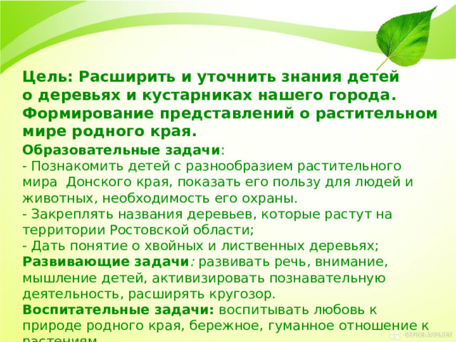 Цель: Расширить и уточнить знания детей о деревьях и кустарниках нашего города. Формирование представлений о растительном мире родного края. Образовательные задачи : - Познакомить детей с разнообразием растительного мира  Донского края, показать его пользу для людей и животных, необходимость его охраны. - Закреплять названия деревьев, которые растут на территории Ростовской области;  - Дать понятие о хвойных и лиственных деревьях; Развивающие задачи :  развивать речь, внимание, мышление детей, активизировать познавательную деятельность, расширять кругозор.   Воспитательные задачи:  воспитывать любовь к природе родного края, бережное, гуманное отношение к растениям .