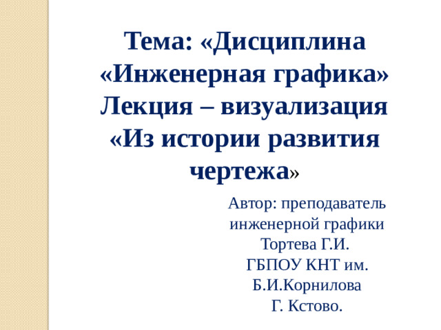Тема: «Дисциплина «Инженерная графика» Лекция – визуализация «Из истории развития чертежа » Автор: преподаватель инженерной графики Тортева Г.И. ГБПОУ КНТ им. Б.И.Корнилова Г. Кстово.