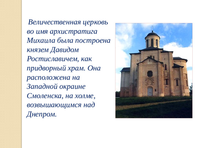 Величественная церковь во имя архистратига Михаила была построена князем Давидом Ростиславичем, как придворный храм. Она расположена на Западной окраине Смоленска, на холме, возвышающимся над Днепром.
