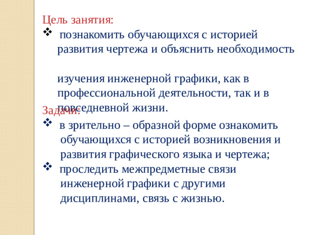 Цель занятия:   познакомить обучающихся с историей  развития чертежа и объяснить необходимость  изучения инженерной графики, как в  профессиональной деятельности, так и в  повседневной жизни . Задачи:  в зрительно – образной форме ознакомить  обучающихся с историей возникновения и  развития графического языка и чертежа;  проследить межпредметные связи  инженерной графики с другими  дисциплинами, связь с жизнью.