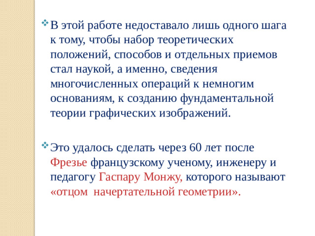В этой работе недоставало лишь одного шага к тому, чтобы набор теоретических положений, способов и отдельных приемов стал наукой, а именно, сведения многочисленных операций к немногим основаниям, к созданию фундаментальной теории графических изображений. Это удалось сделать через 60 лет после Фрезье французскому ученому, инженеру и педагогу Гаспару Монжу, которого называют «отцом начертательной геометрии».