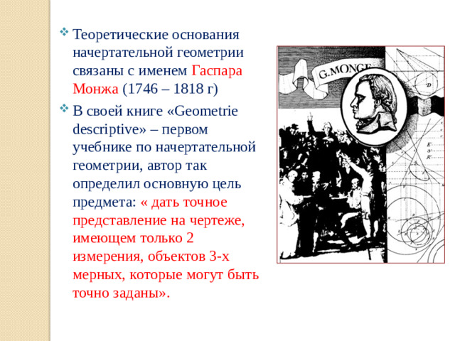 Теоретические основания начертательной геометрии связаны с именем Гаспара Монжа  (1746 – 1818 г) В своей книге «Geometrie descriptive» – первом учебнике по начертательной геометрии, автор так определил основную цель предмета: « дать точное представление на чертеже, имеющем только 2 измерения, объектов 3-х мерных, которые могут быть точно заданы».