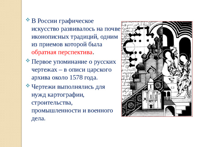 В России графическое искусство развивалось на почве иконописных традиций, одним из приемов которой была обратная перспектива . Первое упоминание о русских чертежах – в описи царского архива около 1578 года. Чертежи выполнялись для нужд картографии, строительства, промышленности и военного дела.