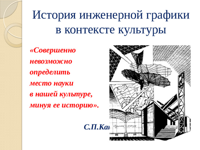 История инженерной графики в контексте культуры «Совершенно невозможно определить место науки в нашей культуре, минуя ее историю».    С.П.Капица