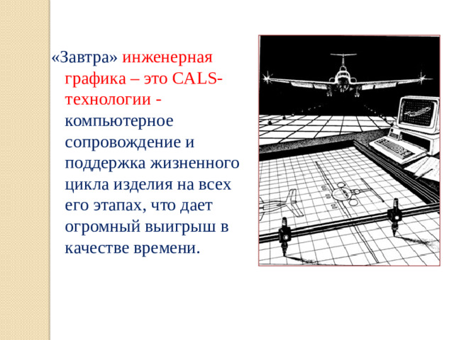 «Завтра» инженерная графика – это CALS-технологии - компьютерное сопровождение и поддержка жизненного цикла изделия на всех его этапах, что дает огромный выигрыш в качестве времени.