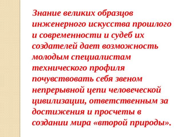 Знание великих образцов инженерного искусства прошлого и современности и судеб их создателей дает возможность молодым специалистам технического профиля почувствовать себя звеном непрерывной цепи человеческой цивилизации, ответственным за достижения и просчеты в создании мира «второй природы».