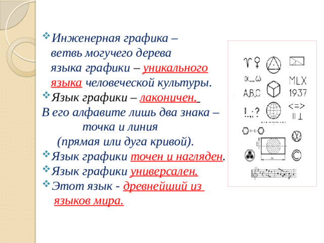 Инженерная графика –  ветвь могучего дерева  языка графики – уникального  языка  человеческой культуры . Язык графики – лаконичен.  В его алфавите лишь два знака –  точка и линия  (прямая или дуга кривой). Язык графики точен и нагляден . Язык графики универсален. Этот язык - древнейший из  языков мира.