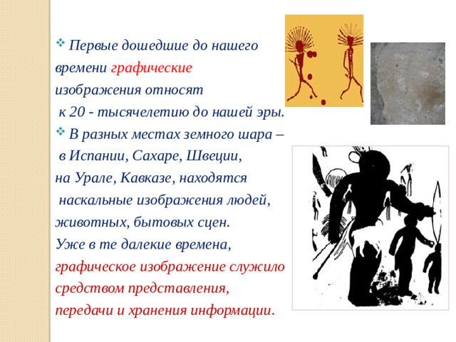 Первые дошедшие до нашего времени графические изображения относят  к 20 - тысячелетию до нашей эры. В разных местах земного шара –  в Испании, Сахаре, Швеции, на Урале, Кавказе, находятся  наскальные изображения людей, животных, бытовых сцен. Уже в те далекие времена, графическое изображение служило средством представления, передачи и хранения информации .